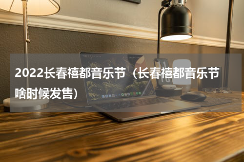2022长春禧都音乐节（长春禧都音乐节啥时候发售）