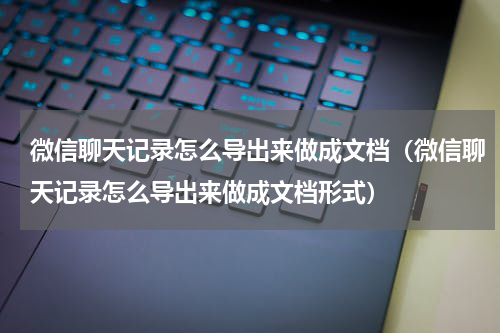 微信聊天记录怎么导出来做成文档（微信聊天记录怎么导出来做成文档形式）