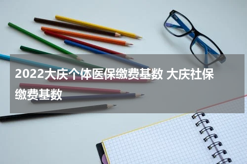 2022大庆个体医保缴费基数 大庆社保缴费基数