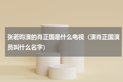 张若昀演的肖正国是什么电视（演肖正国演员叫什么名字）