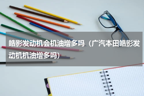 皓影发动机会机油增多吗（广汽本田皓影发动机机油增多吗）