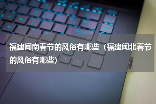 福建闽南春节的风俗有哪些（福建闽北春节的风俗有哪些）
