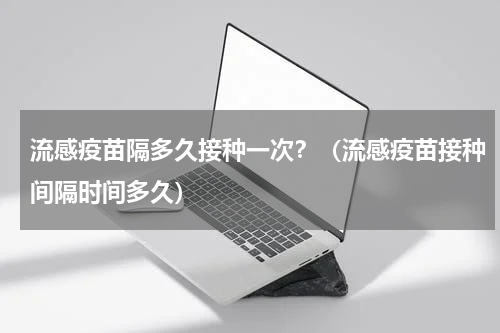 流感疫苗隔多久接种一次？（流感疫苗接种间隔时间多久）