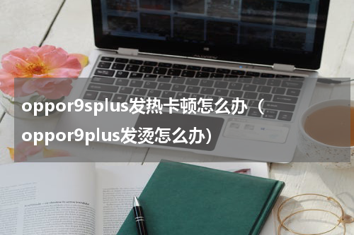 oppor9splus发热卡顿怎么办（oppor9plus发烫怎么办）
