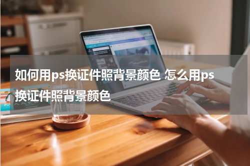 如何用ps换证件照背景颜色 怎么用ps换证件照背景颜色