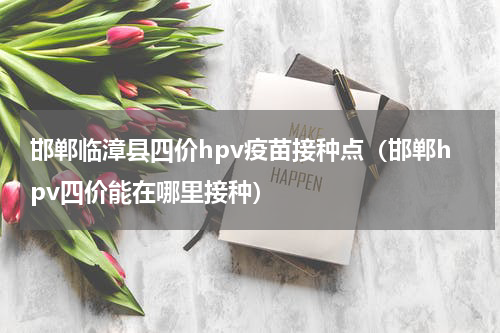 邯郸临漳县四价hpv疫苗接种点（邯郸hpv四价能在哪里接种）