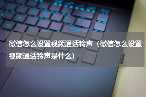 微信怎么设置视频通话铃声（微信怎么设置视频通话铃声是什么）