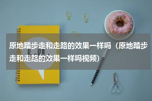 原地踏步走和走路的效果一样吗（原地踏步走和走路的效果一样吗视频）