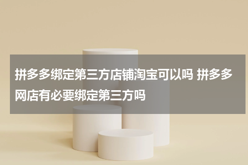 拼多多绑定第三方店铺淘宝可以吗 拼多多网店有必要绑定第三方吗