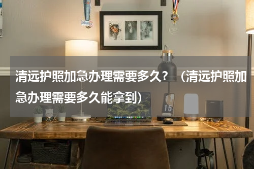 清远护照加急办理需要多久？（清远护照加急办理需要多久能拿到）