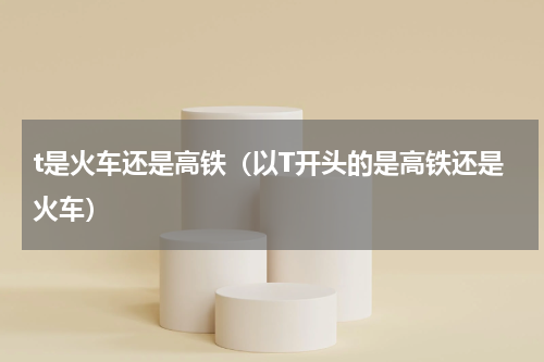 t是火车还是高铁（以T开头的是高铁还是火车）