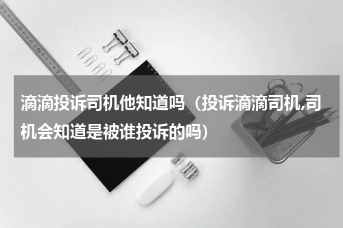 滴滴投诉司机他知道吗（投诉滴滴司机,司机会知道是被谁投诉的吗）