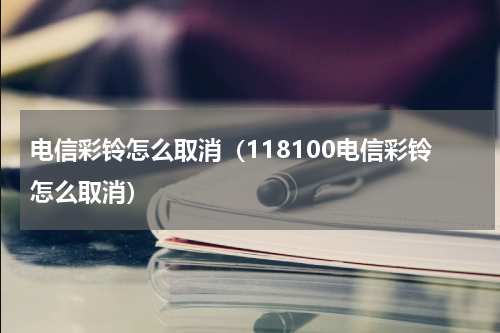 电信彩铃怎么取消（118100电信彩铃怎么取消）