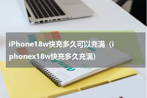 iPhone18w快充多久可以充满（iphonex18w快充多久充满）