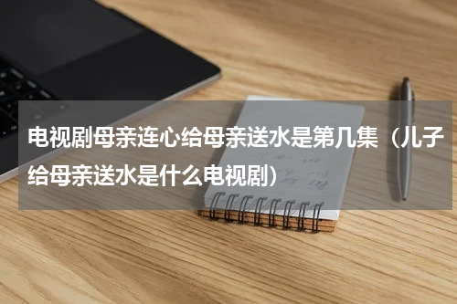 电视剧母亲连心给母亲送水是第几集（儿子给母亲送水是什么电视剧）