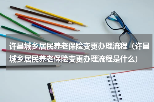 许昌城乡居民养老保险变更办理流程（许昌城乡居民养老保险变更办理流程是什么）