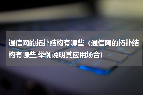 通信网的拓扑结构有哪些（通信网的拓扑结构有哪些,举例说明其应用场合）