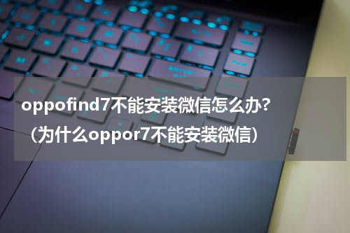 oppofind7不能安装微信怎么办?（为什么oppor7不能安装微信）