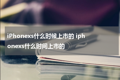 iPhonexs什么时候上市的 iphonexs什么时间上市的