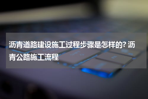 沥青道路建设施工过程步骤是怎样的? 沥青公路施工流程