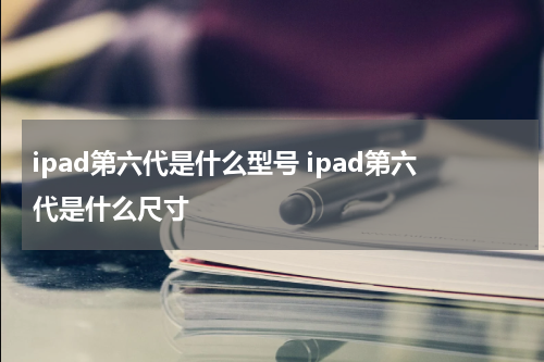 ipad第六代是什么型号 ipad第六代是什么尺寸