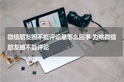 微信朋友圈不能评论是怎么回事 为啥微信朋友圈不能评论