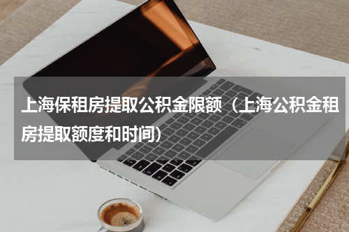 上海保租房提取公积金限额（上海公积金租房提取额度和时间）