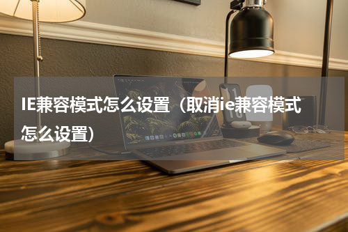 IE兼容模式怎么设置（取消ie兼容模式怎么设置）
