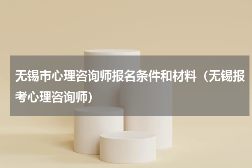 无锡市心理咨询师报名条件和材料（无锡报考心理咨询师）