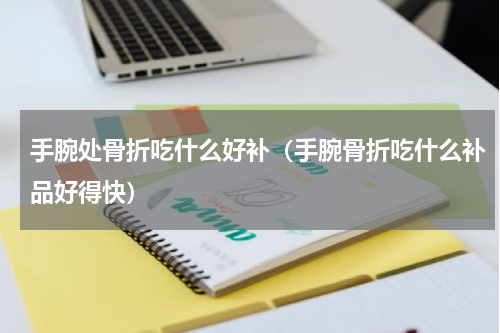 手腕处骨折吃什么好补（手腕骨折吃什么补品好得快）