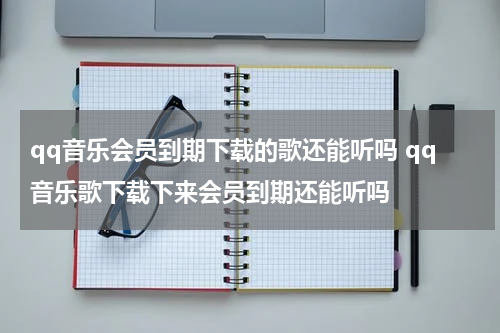 qq音乐会员到期下载的歌还能听吗 qq音乐歌下载下来会员到期还能听吗