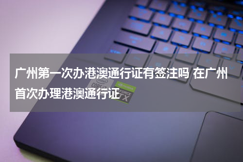 广州第一次办港澳通行证有签注吗 在广州首次办理港澳通行证