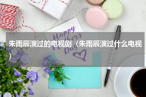 朱雨辰演过的电视剧（朱雨辰演过什么电视）