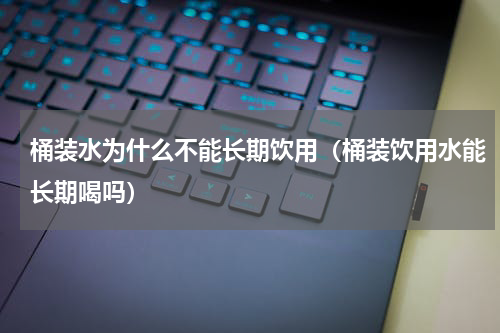 桶装水为什么不能长期饮用（桶装饮用水能长期喝吗）