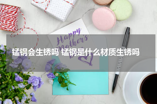 锰钢会生锈吗 锰钢是什么材质生锈吗