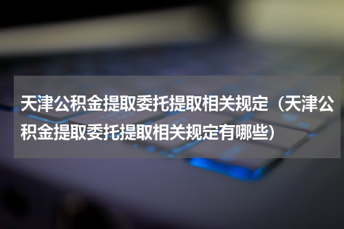天津公积金提取委托提取相关规定（天津公积金提取委托提取相关规定有哪些）