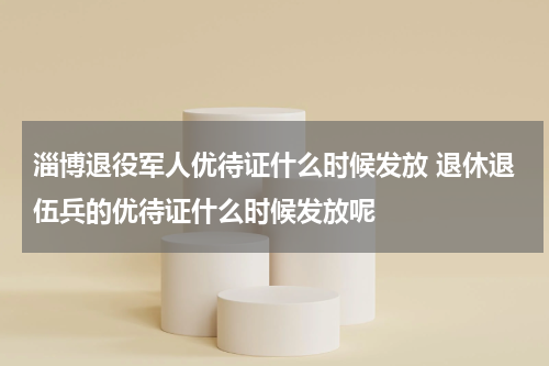 淄博退役军人优待证什么时候发放 退休退伍兵的优待证什么时候发放呢