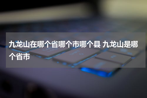 九龙山在哪个省哪个市哪个县 九龙山是哪个省市