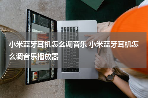 小米蓝牙耳机怎么调音乐 小米蓝牙耳机怎么调音乐播放器