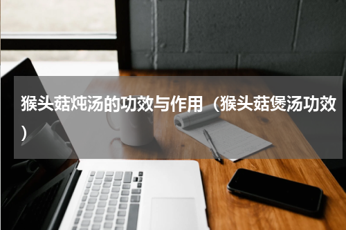 猴头菇炖汤的功效与作用（猴头菇煲汤功效）