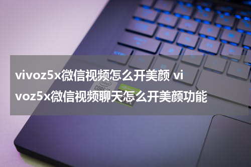 vivoz5x微信视频怎么开美颜 vivoz5x微信视频聊天怎么开美颜功能