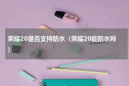 荣耀20是否支持防水（荣耀20能防水吗）