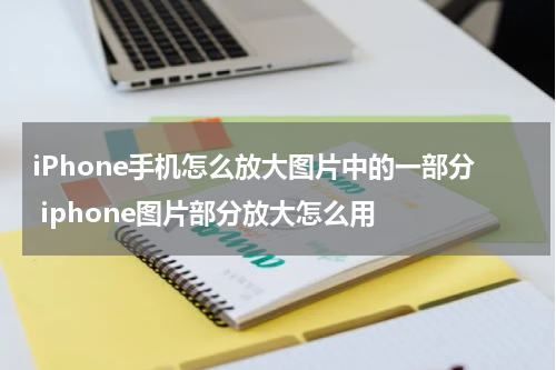 iPhone手机怎么放大图片中的一部分 iphone图片部分放大怎么用