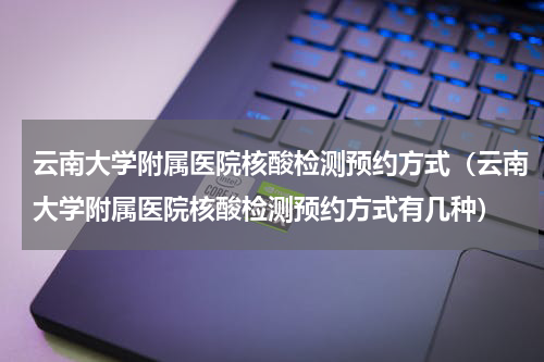云南大学附属医院核酸检测预约方式（云南大学附属医院核酸检测预约方式有几种）