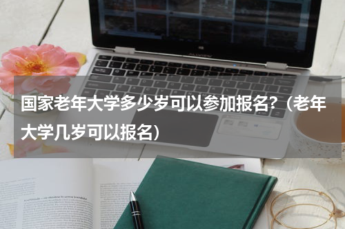 国家老年大学多少岁可以参加报名?（老年大学几岁可以报名）