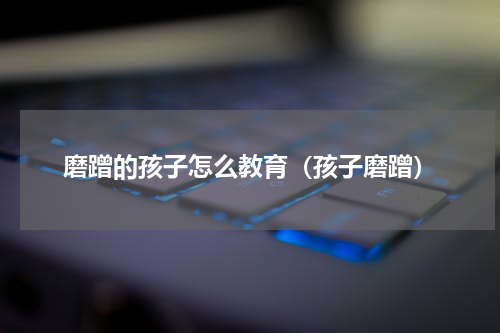 磨蹭的孩子怎么教育（孩子磨蹭）