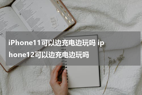 iPhone11可以边充电边玩吗 iphone12可以边充电边玩吗