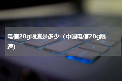 电信20g限速是多少（中国电信20g限速）