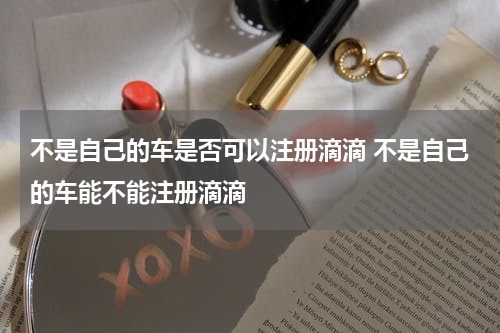 不是自己的车是否可以注册滴滴 不是自己的车能不能注册滴滴
