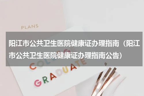 阳江市公共卫生医院健康证办理指南（阳江市公共卫生医院健康证办理指南公告）